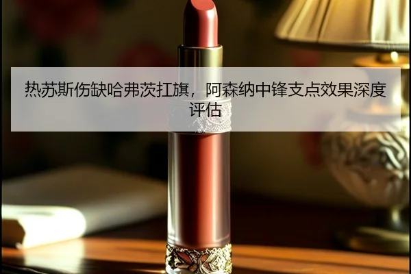 热苏斯伤缺哈弗茨扛旗，阿森纳中锋支点效果深度评估