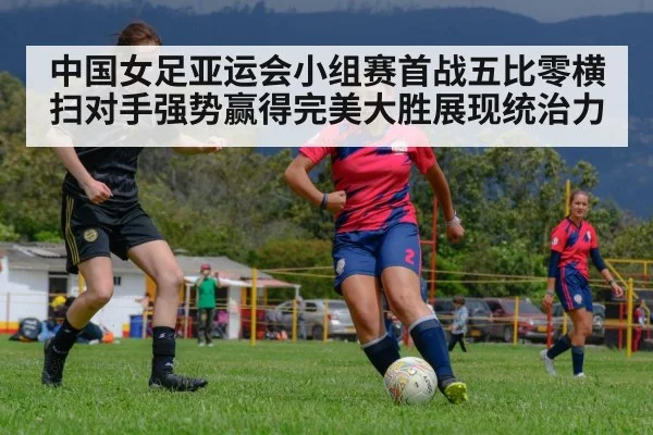 中国女足亚运会小组赛首战五比零横扫对手强势赢得完美大胜展现统治力