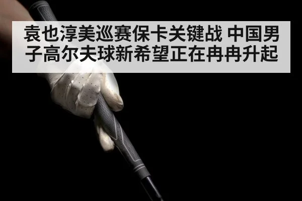 袁也淳美巡赛保卡关键战 中国男子高尔夫球新希望正在冉冉升起