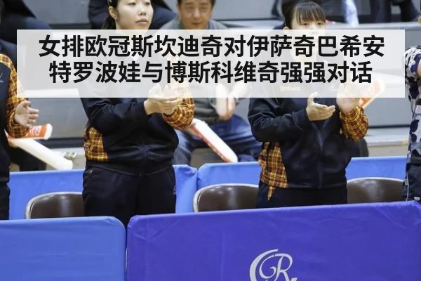 女排欧冠斯坎迪奇对伊萨奇巴希安特罗波娃与博斯科维奇强强对话